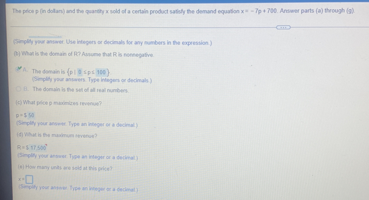 The price p (in dollars) and the quantity x sold of a certain product satisfy the demand equation x=-7p+700. Answer parts (a) through (g).
(Simplify your answer. Use integers or decimals for any numbers in the expression.)
(b) What is the domain of R? Assume that R is nonnegative.
A The domain is  p|0≤ p≤ 100
(Simplify your answers. Type integers or decimals.)
B. The domain is the set of all real numbers.
(c) What price p maximizes revenue?
p=$50
(Simplify your answer. Type an integer or a decimal.)
(d) What is the maximum revenue?
R=$17,500°
(Simplify your answer. Type an integer or a decimal.)
(e) How many units are sold at this price?
x=□
(Simplify your answer Type an integer or a decimaL.)