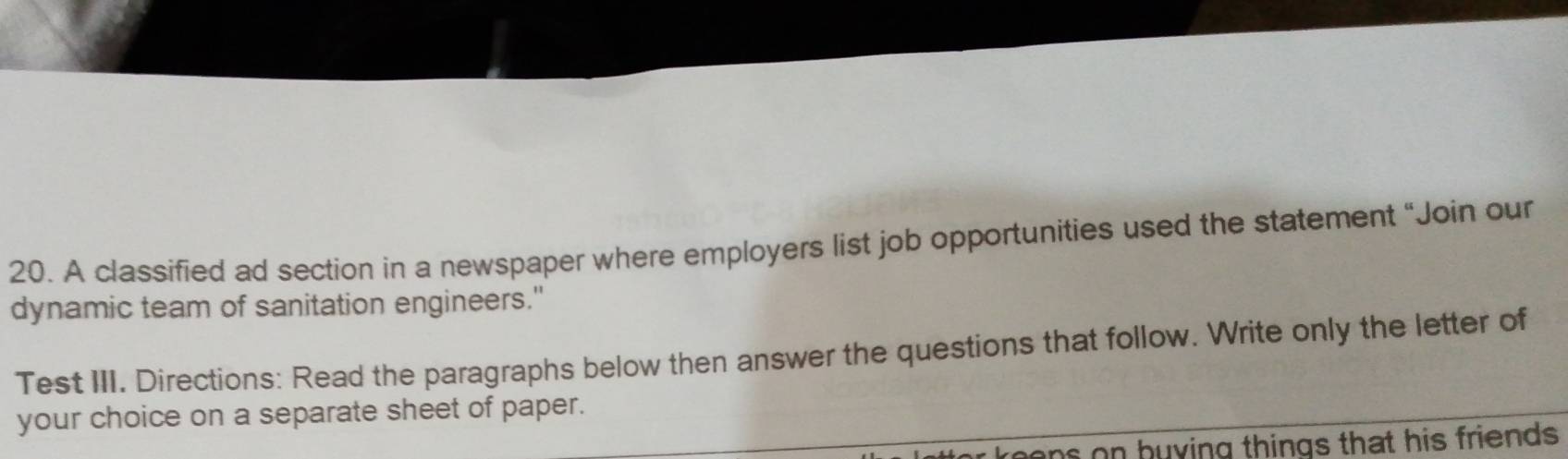 A classified ad section in a newspaper where employers list job opportunities used the statement “Join our 
dynamic team of sanitation engineers." 
Test III. Directions: Read the paragraphs below then answer the questions that follow. Write only the letter of 
your choice on a separate sheet of paper. 
ns on buying things that his friends .