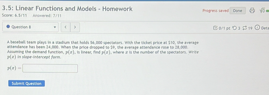 3.5: Linear Functions and Models - Homework Done sqrt(0) 
Progress saved 
Score: 6.5/11 Answered: 7/11 
Question 8 < > 0/1 pt つ 3 % 19 Deta 
A baseball team plays in a stadium that holds 56,000 spectators. With the ticket price at $10, the average 
attendance has been 24,000. When the price dropped to $9, the average attendance rose to 28,000. 
Assuming the demand function, p(x) , is linear, find p(x) , where x is the number of the spectators. Write
p(x) in slope-intercept form.
p(x)=□
Submit Question