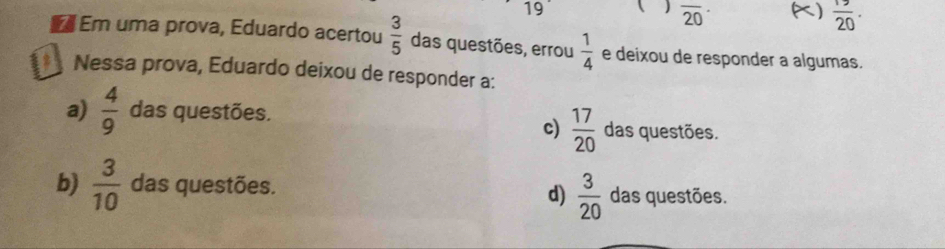 19 ( ) overline (20)^(·) K)  19/20 . 
Em uma prova, Eduardo acertou  3/5  das questões, errou  1/4  e deixou de responder a algumas.
* Nessa prova, Eduardo deixou de responder a:
a)  4/9  das questões. das questões.
c)  17/20 
b)  3/10  das questões. das questões.
d)  3/20 