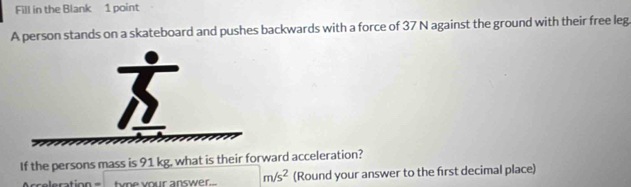 Fill in the Blank 1 point 
A person stands on a skateboard and pushes backwards with a force of 37 N against the ground with their free leg 
If the persons mass is 91 kg, what is their forward acceleration? 
twne your answer.. m/s^2 (Round your answer to the first decimal place)