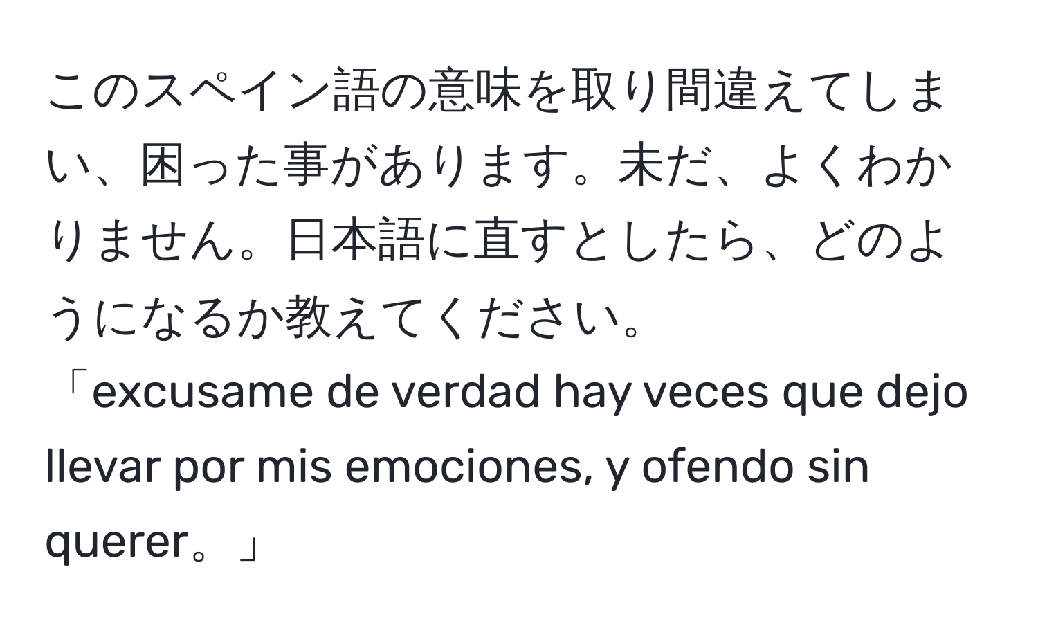 このスペイン語の意味を取り間違えてしまい、困った事があります。未だ、よくわかりません。日本語に直すとしたら、どのようになるか教えてください。
「excusame de verdad hay veces que dejo llevar por mis emociones, y ofendo sin querer。」