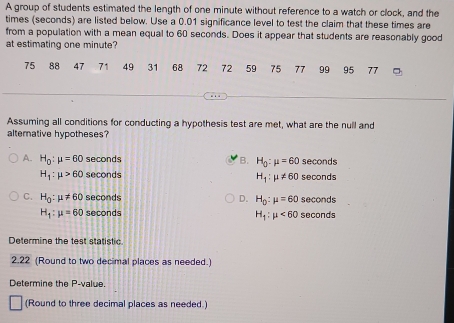 A group of students estimated the length of one minute without reference to a watch or clock, and the
times (seconds) are listed below. Use a 0.01 significance level to test the claim that these times are
from a population with a mean equal to 60 seconds. Does it appear that students are reasonably good
at estimating one minute?
75 88 47 71 49 31 68 72 72 59 75 77 99 95 77
Assuming all conditions for conducting a hypothesis test are met, what are the null and
alterative hypotheses?
A. H_0:mu =60 seconds B. H_0:mu =60 seconds
H_1:mu >60 seconds seconds
H_1:mu != 60
C. H_0:mu != 60 seconds D. H_0:mu =60 seconds
H_1:mu =60 seconds seconds
H_1:mu <60</tex> 
Determine the test statistic.
2.22 (Round to two decimal places as needed.)
Determine the P -value.
(Round to three decimal places as needed.)