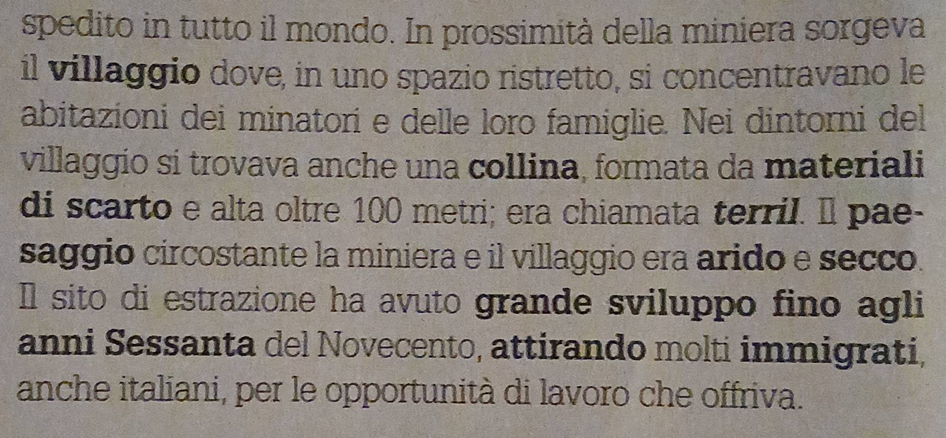 spedito in tutto il mondo. In prossimità della miniera sorgeva 
il villaggio dove, in uno spazio ristretto, si concentravano le 
abitazioni dei minatori e delle loro famiglie. Nei dintorni del 
villaggio sí trovava anche una collina, formata da materiali 
di scarto e alta oltre 100 metri; era chiamata terril. Il pae- 
saggio circostante la miniera e il villaggio era arido e secco. 
Il sito di estrazione ha avuto grande sviluppo fino agli 
anni Sessanta del Novecento, attirando molti immigrati, 
anche italiani, per le opportunità di lavoro che offriva.