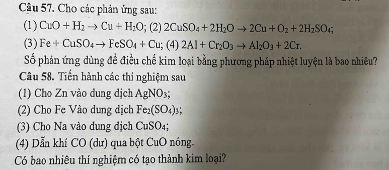 Cho các phản ứng sau: 
(1) CuO+H_2to Cu+H_2O;(2)2CuSO_4+2H_2Oto 2Cu+O_2+2H_2SO_4; 
(3) Fe+CuSO_4to FeSO_4+Cu (4) 2Al+Cr_2O_3to Al_2O_3+2Cr. 
Số phản ứng dùng để điều chế kim loại bằng phương pháp nhiệt luyện là bao nhiêu? 
Câu 58. Tiến hành các thí nghiệm sau 
(1) Cho Zn vào dung dịch AgNO_3; 
(2) Cho Fe Vào dung dịch Fe_2(SO_4)_3; 
(3) Cho Na vào dung dịch CuSO_4; 
(4) Dẫn khí CO (dư) qua bột CuO nóng. 
Có bao nhiêu thí nghiệm có tạo thành kim loại?