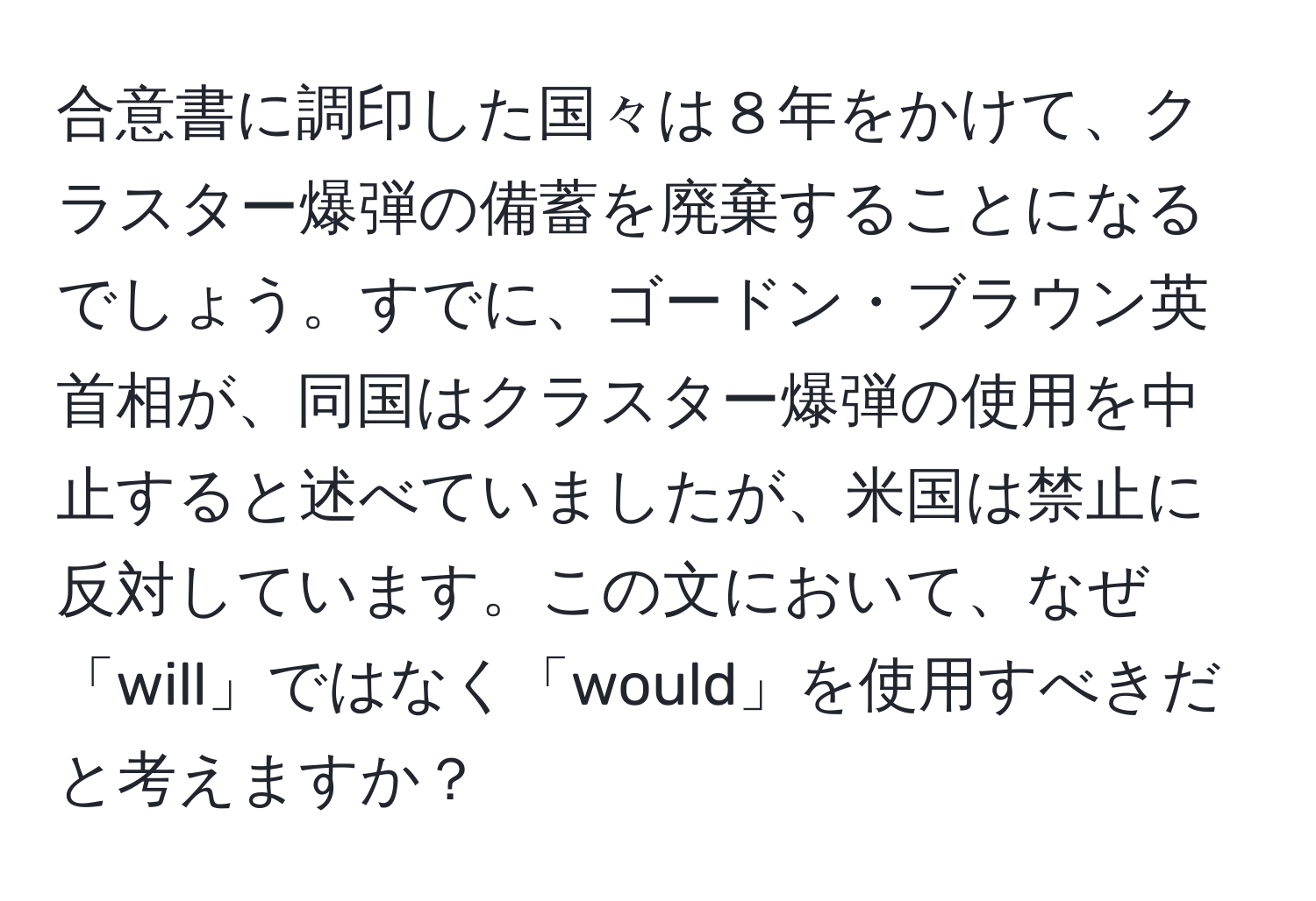 合意書に調印した国々は８年をかけて、クラスター爆弾の備蓄を廃棄することになるでしょう。すでに、ゴードン・ブラウン英首相が、同国はクラスター爆弾の使用を中止すると述べていましたが、米国は禁止に反対しています。この文において、なぜ「will」ではなく「would」を使用すべきだと考えますか？