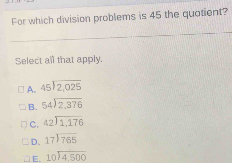 For which division problems is 45 the quotient?
Select all that apply.
A. beginarrayr 45encloselongdiv 2,025endarray
B. beginarrayr 54encloselongdiv 2,376endarray
C. beginarrayr 42encloselongdiv 1,176endarray
D. beginarrayr 17encloselongdiv 765endarray
E. beginarrayr 10encloselongdiv 4,500endarray