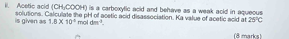 Acetic acid (CH_3COOH) L is a carboxylic acid and behave as a weak acid in aqueous 
solutions. Calculate the pH of acetic acid disassociation. Ka value of acetic acid at 25°C
is given as 1.8* 10^(-5)moldm^(-3). 
(8 marks)