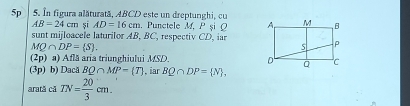 5p 5. In figura alăturată, ABCD este un dreptunghi, cu
AB=24cm șī AD=16cm. Punctele M, P şi Ω
sunt mijloacele laturilor AB, BC, respectiv CD, iar
MQ∩ DP= S. 
(2p) a) Află aria triunghiului MSD. 
(3p) b) Dacă BQ∩ MP=(T) , iar BQ∩ DP= N , 
arată cã TN= 20/3 cm.