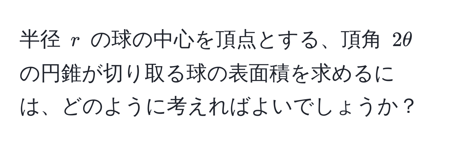 半径 $r$ の球の中心を頂点とする、頂角 $2θ$ の円錐が切り取る球の表面積を求めるには、どのように考えればよいでしょうか？