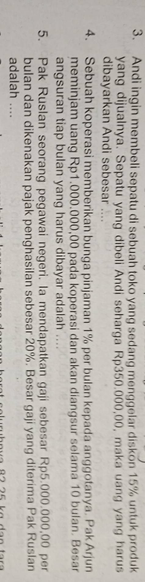 Andi ingin membeli sepatu di sebuah toko yang sedang menggelar diskon 15% untuk produk 
yang dijualnya. Sepatu yang dibeli Andi seharga Rp350.000,00, maka uang yang harus 
dibayarkan Andi sebesar .... 
4. Sebuah koperasi memberikan bunga pinjaman 1% per bulan kepada anggotanya. Pak Arjun 
meminjam uang Rp1.000.000,00 pada koperasi dan akan diangsur selama 10 bulan. Besar 
angsuran tiap bulan yang harus dibayar adalah .... 
5. Pak Ruslan seorang pegawai negeri. Ia mendapatkan gaji sebesar Rp5.000.000,00 per 
bulan dan dikenakan pajak penghasilan sebesar 20%. Besar gaji yang diterima Pak Ruslan 
adalah ....