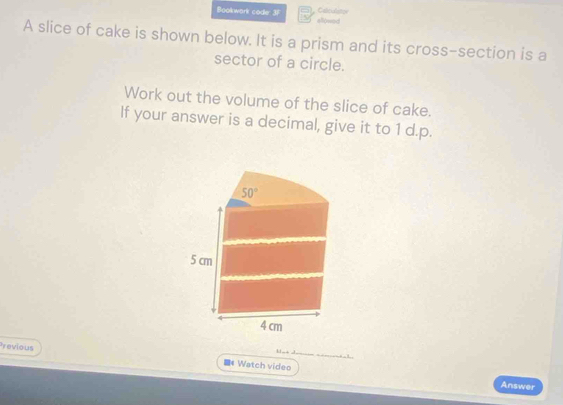 Bookwork coder 3F allowod Calculator
A slice of cake is shown below. It is a prism and its cross-section is a
sector of a circle.
Work out the volume of the slice of cake.
If your answer is a decimal, give it to 1 d.p.
Previous
1 . ._
■*Watch video
Answer