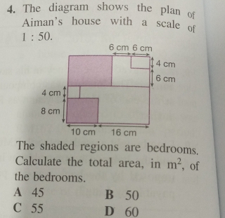 The diagram shows the plan of
Aiman's house with a scale of
1:50. 
The shaded regions are bedrooms.
Calculate the total area, in m^2 ,of
the bedrooms.
A 45 B 50
C 55 D 60