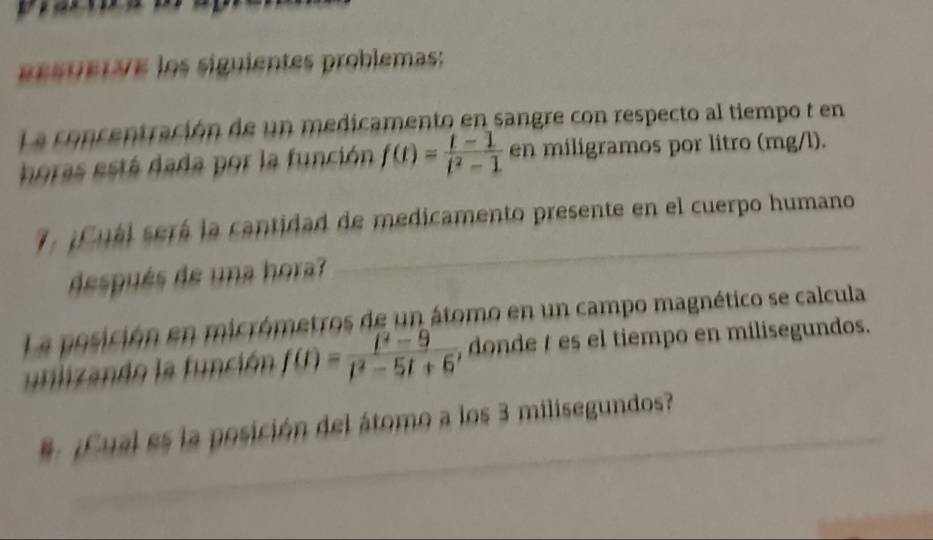 ueta e los siguientes problemas: 
La concentración de un medicamento en sangre con respecto al tiempo t en 
horas está dada por la función f(t)= (t-1)/t^2-1  en miligramos por litro (mg/l). 
. ¿ Cuál será la cantidad de medicamento presente en el cuerpo humano 
después de una hora? 
La posición en micrómetros de un átomo en un campo magnético se calcula 
utliando la función f(t)= (t^2-9)/t^2-5t+6  , donde t es el tiempo en milisegundos. 
# ¿Cual es la posición del átomo a los 3 milisegundos?