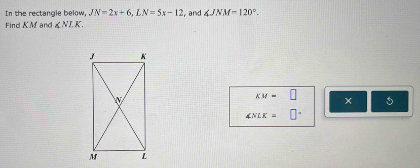 In the rectangle below, JN=2x+6, LN=5x-12 , and ∠ JNM=120°. 
Find KM and ∠ NLK.
KM=□
5
∠ NLK= □°