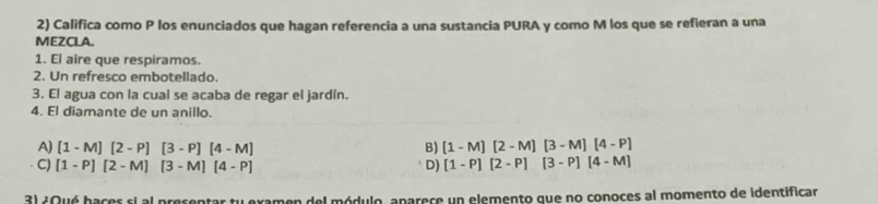 Califica como P los enunciados que hagan referencia a una sustancia PURA y como M los que se refieran a una
MEZCLA.
1. El aire que respiramos.
2. Un refresco embotellado.
3. El agua con la cual se acaba de regar el jardín.
4. El diamante de un anillo.
A) [1-M][2-P][3-P][4-M] B) [1-M][2-M][3-M][4-P]
C) [1-P][2-M][3-M][4-P] D) [1-P][2-P][3-P][4-M]
3l ¿Qué hacer ei al precentar tu examen del módulo, aparece un elemento que no conoces al momento de identificar