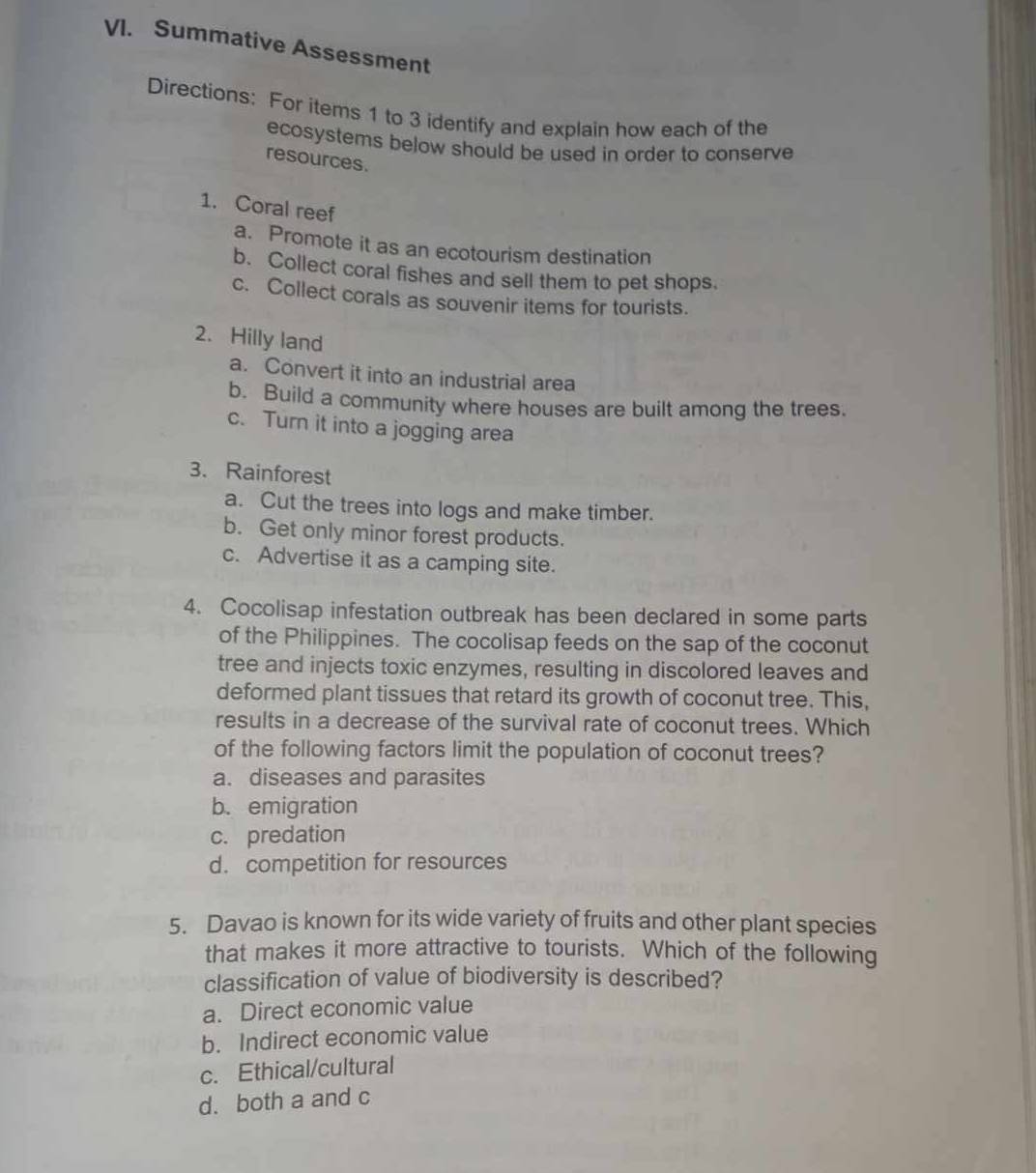 Summative Assessment
Directions: For items 1 to 3 identify and explain how each of the
ecosystems below should be used in order to conserve 
resources.
1. Coral reef
a. Promote it as an ecotourism destination
b. Collect coral fishes and sell them to pet shops.
c. Collect corals as souvenir items for tourists.
2. Hilly land
a. Convert it into an industrial area
b. Build a community where houses are built among the trees.
c. Turn it into a jogging area
3. Rainforest
a. Cut the trees into logs and make timber.
b. Get only minor forest products.
c. Advertise it as a camping site.
4. Cocolisap infestation outbreak has been declared in some parts
of the Philippines. The cocolisap feeds on the sap of the coconut
tree and injects toxic enzymes, resulting in discolored leaves and
deformed plant tissues that retard its growth of coconut tree. This,
results in a decrease of the survival rate of coconut trees. Which
of the following factors limit the population of coconut trees?
a. diseases and parasites
b. emigration
c. predation
d. competition for resources
5. Davao is known for its wide variety of fruits and other plant species
that makes it more attractive to tourists. Which of the following
classification of value of biodiversity is described?
a. Direct economic value
b. Indirect economic value
c. Ethical/cultural
d. both a and c