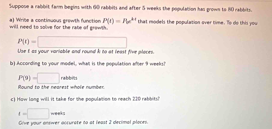 Suppose a rabbit farm begins with 60 rabbits and after 5 weeks the population has grown to 80 rabbits. 
a) Write a continuous growth function P(t)=P_0e^(k· t) that models the population over time. To do this you 
will need to solve for the rate of growth.
P(t)=□
Use t as your variable and round k to at least five places. 
b) According to your model, what is the population after 9 weeks?
P(9)=□ rabbits
Round to the nearest whole number. 
c) How long will it take for the population to reach 220 rabbits?
t=□ weeks
Give your answer accurate to at least 2 decimal places.