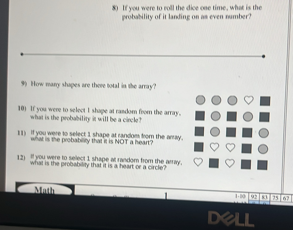 If you were to roll the dice one time, what is the 
probability of it landing on an even number? 
9) How many shapes are there total in the array? 
10) If you were to select 1 shape at random from the array, 
what is the probability it will be a circle? 
11) If you were to select 1 shape at random from the array, 
what is the probability that it is NOT a heart? 
12) If you were to select 1 shape at random from the array, 
what is the probability that it is a heart or a circle? 
Math 1-10 92 83 75 67