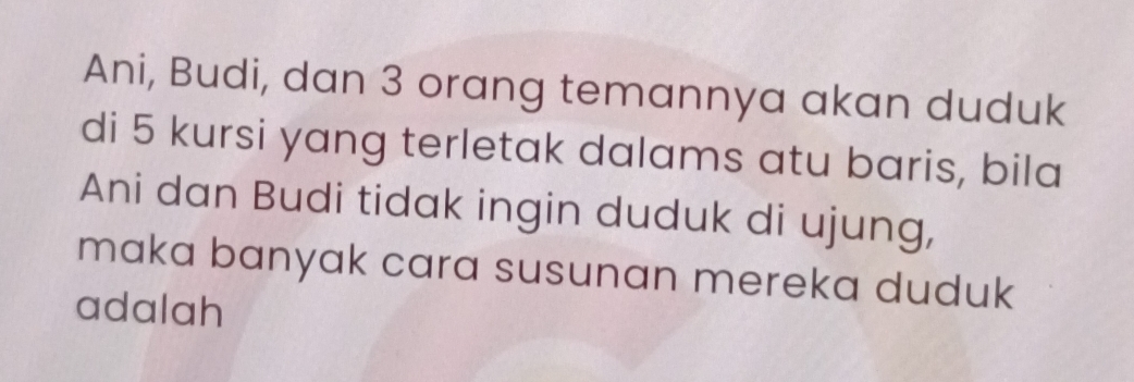 Ani, Budi, dan 3 orang temannya akan duduk 
di 5 kursi yang terletak dalams atu baris, bila 
Ani dan Budi tidak ingin duduk di ujung, 
maka banyak cara susunan mereka duduk 
adalah