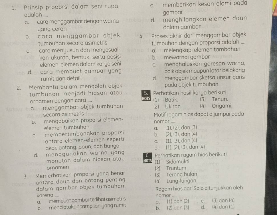 Prinsip proporsi dalam seni rupa c. memberikan kesan alami pada
adalah ....
gambar
a. cara menggambar dengan warna d. menghilangkan elemen daun
yang cerah dalam gambar
b. car a me nggamba r ob je k 4. Proses akhir dari menggambar objek
tumbuhan secara asimetris tumbuhan dengan proporsi adalah ....
c. cara menyusun dan menyesuai- a. melengkapi elemen tambahan
kan ukuran, bentuk, serta posisi b. mewarnai gambar
elemen-elemen dalam karya seni c. menghaluskan goresan warna,
d. cara membuat gambar yang baik objek maupun latar belakang
rumit dan detail d. menggambar sketsa unsur garis
2. Membantu dalam mengolah objek pada objek tumbuhan
tumbuhan menjadi hiasan atau . 5. Perhatikan hasil karya berikut!
HOTS
ornamen dengan cara .... (1) Batik. (3) Tenun.
a. menggambar objek tumbuhan (2) Ukiran. (4) Origami.
secara asimetris Motif ragam hias dapat dijumpai pada
b. mengabaikan proporsi elemen- nomor ....
elemen tumbuhan
a. . (1), (2), dan (3)
c. mempertimbangkan proporsi. (2), (3), dan (4)
b.
antara elemen-elemen seperti. (1), (3), dan (4)
C.
akar, batang, daun, dan bunga d.⋅ (1), (2), (3), dan (4)
d. menggunakan warna yang 6. Perhatikan ragam hias berikut!
monoton dalam hiasan atau HOTS (1) Sidomukti
ornamen (2) Truntum
3. Memerhatikan proporsi yang benar (3) Terang bulan
antara daun dan bátang penting (4) Lung-lungan
dalam gambar objek tumbuhan,
Ragam hias dari Solo ditunjukkan oleh
karena .... nomor ....
a. membuat gambar terlihat asimetris
a. (1) dan (2) c. (3) dan (4)
b. menciptakan tampilan yang rumit b. (2) dan (3) d. (4) dan (1)