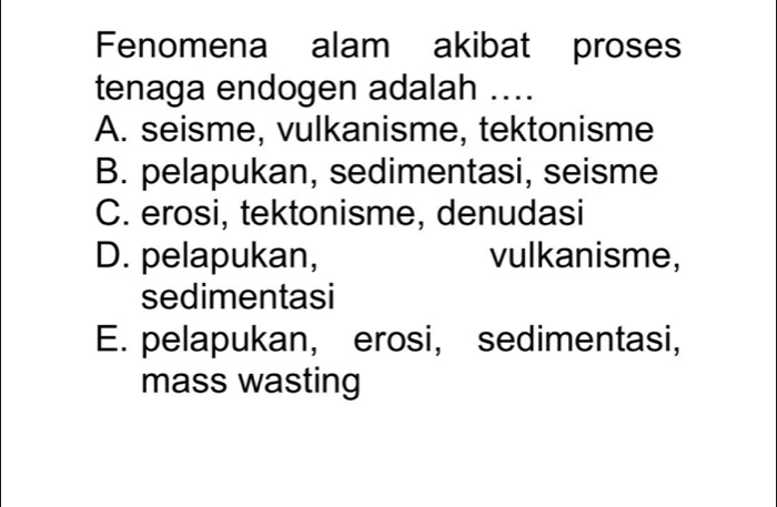 Fenomena alam akibat proses
tenaga endogen adalah ....
A. seisme, vulkanisme, tektonisme
B. pelapukan, sedimentasi, seisme
C. erosi, tektonisme, denudasi
D. pelapukan, vulkanisme,
sedimentasi
E. pelapukan, erosi, sedimentasi,
mass wasting