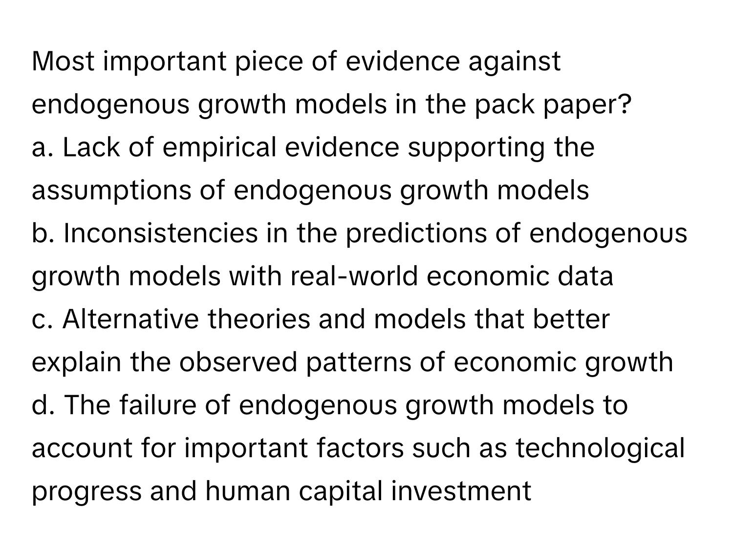 Most important piece of evidence against endogenous growth models in the pack paper?

a. Lack of empirical evidence supporting the assumptions of endogenous growth models
b. Inconsistencies in the predictions of endogenous growth models with real-world economic data
c. Alternative theories and models that better explain the observed patterns of economic growth
d. The failure of endogenous growth models to account for important factors such as technological progress and human capital investment