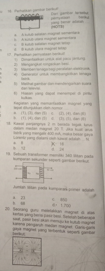 Perhatikan gambar berikut!
Dari gambar tersebut
A pernyataan berikut
yang benar adaiah .
(HOTS)
a. A kutub selatan magnet sementara
b. A kutub utara magnet sementara
c. B kutub selatan magnet tetap
d. B kutub utara magnet tetap
17. Perhatikan pernyataan berikut!
1) Dimanfaatkan untuk alat pacu jantung.
2) Mengangkat rongsokan besi.
3) Memberi tenaga bagi peralatan elektronik.
4) Generator untuk membangkitkan tenaga
listrik.
5) Melihat gambar dan mendengarkan suara
dari televisi
6) Hiasan yang dapat menempel di pintu
kulkas.
Kegiatan yang memanfaatkan magnet yang
tepat ditunjukkan oleh nomor
a. (1), (3), dan (5) c. (2), (4), dan (6)
b. (1), (4), dan (5) d. (3), (5), dan (6)
18. Kawat panjangnya 2 m berada tegak lurus
dalam medan magnet 20T Jika kuat arus
listrik yang mengalir 400 mA, maka besar gaya
Lorentz yang dialami oleh kawat adalah ... N.
a. 8 16
b. 12 d. 24
19. Sebuah transformer memiliki 340 lilitan pada
kumparan sekunder seperti gambar berikut.
Jumlah lilitan pada kumparan primer adalah
a. 23 c. 850
b. 68 d. 1.700
20. Seorang guru meletakkan magnet di atas
kertas yang berisi pasir besi. Setelah beberapa
saat, pasir besi akan menuju ke kutub magnet
karena pengaruh medan magnet. Garis-garis
gaya magnet yang terbentuk seperti gambar
berikut.