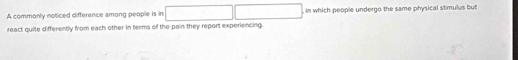 A commonly noticed difference among people is in , in which people undergo the same physical stimulus but 
react quite differently from each other in terms of the pain they report experiencing.