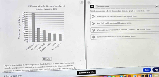 for Review
Which choice most effectively uses data from the graph to complete the bex?
A 
Washington had between 600 and 800 organic farms.
New York had fewer than 800 organic farms.
Wisconsin and Iowa each had between 1,200 and 1,400 organic farms.
Pennsylvania had more than 1,200 organic farms.
- State
Organic farming is a method of growing food that tries to reduce environmental
harm by using natural forms of pest control and avoiding fertilizers made with
synthetic materials. Organic farms are still a small fraction of the total farms in the Back
Question 10 of 27 ^
Alberto Camaroli