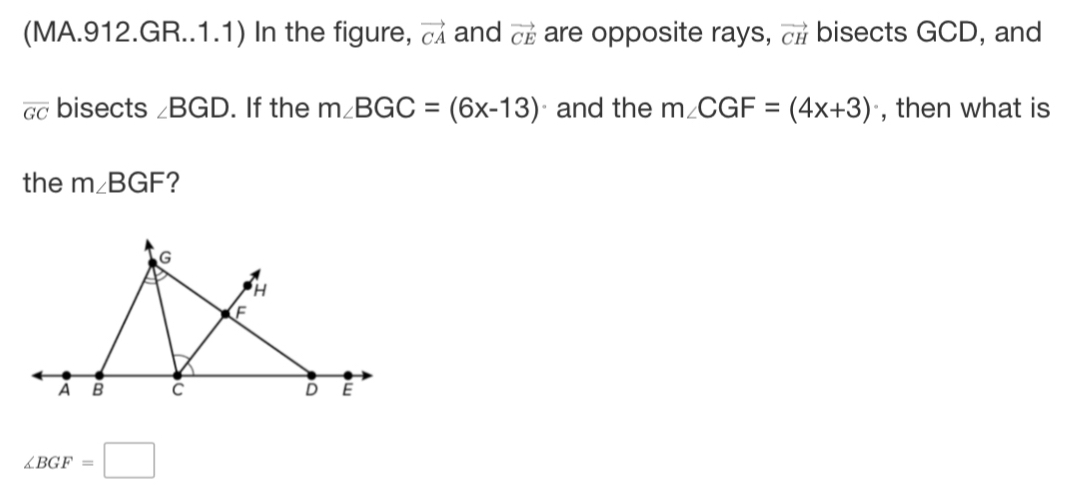 (MA.912.GR..1.1) In the figure, vector CA and vector CE are opposite rays, vector CH bisects GCD, and
overline GC bisects ∠ BGD. If the m∠ BGC=(6x-13) 。 and the m∠ CGF=(4x+3) , then what is
the m∠ BGF ?
∠ BGF=□