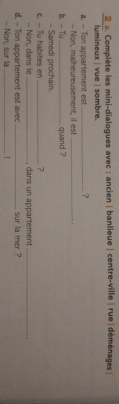 Complète les mini-dialogues avec : ancien | banlieue | centre-ville | rue |déménages| 
lumineux | vue | sombre. 
a. — Ton appartement est _? 
- Non, malheureusement, il est_ 
b. - Tu_ quand ? 
- Samedi prochain. 
c. — Tu habites en _? 
- Non, dans le _, dans un appartement _. 
d. - Ton appartement est avec _.. sur la mer ? 
- Non, sur la _L