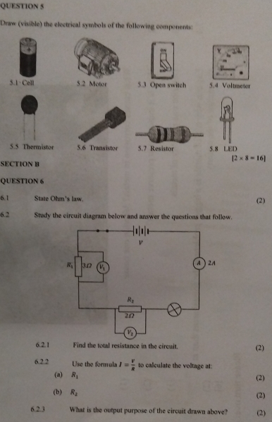 Draw (visible) the electrical symbols of the following components:
v
5.1· Cell 5.2 Motor 5.3 Open switch 5.4 Voltmeter
5.5 Thermistor 5.6 Transistor 5.7 Resistor 5.8 LED
[2* 8=16]
SECTION B
QUESTION 6
6.1 State Ohm's law. (2)
6.2 Study the circuit diagram below and answer the questions that follow.
6.2.1 Find the total resistance in the circuit. (2)
6.2.2 Use the formula I= V/R  to calculate the voltage at:
(a) R_1
(2)
(b) R_2 (2)
6.2.3 What is the output purpose of the circuit drawn above? (2)