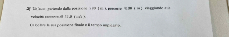 Un’auto, partendo dalla posizione 280 ( m ), percorre 4100 ( m ) viaggiando alla 
velocità costante di 31,0 ( m/s ). 
Calcolare la sua posizione finale e il tempo impiegato.