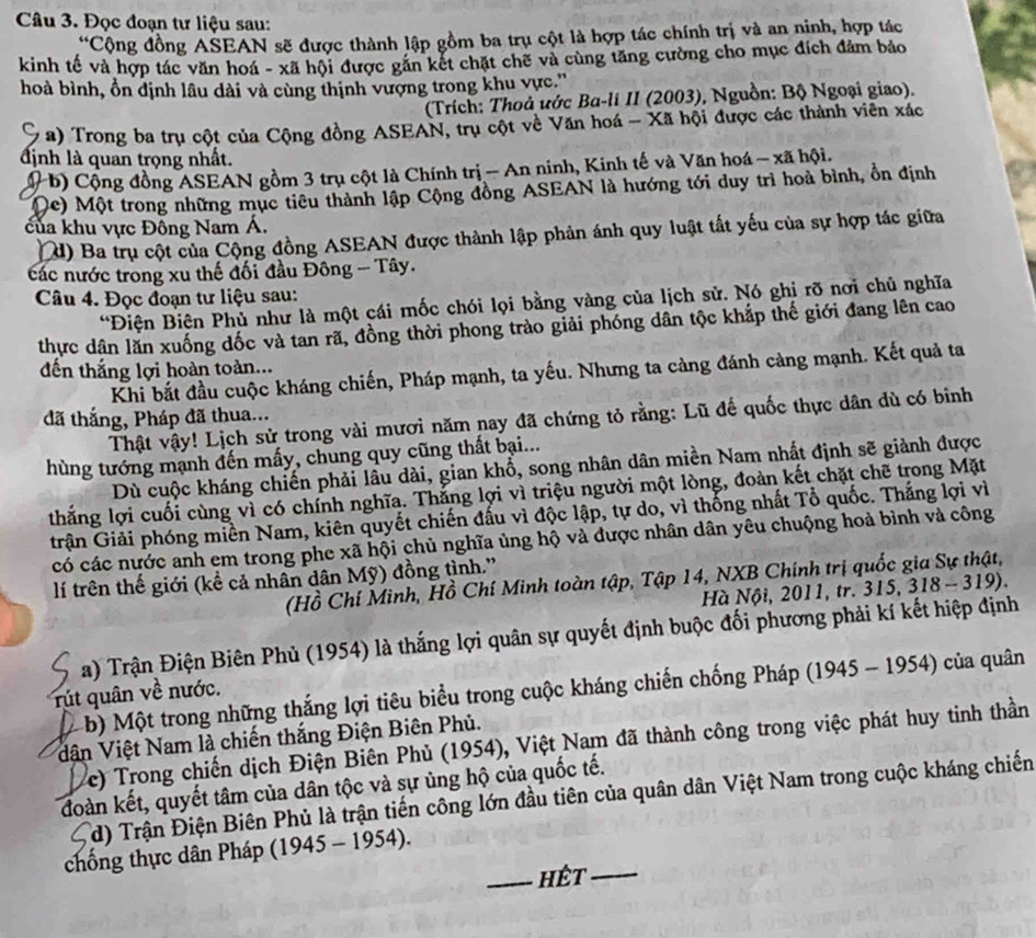 Đọc đoạn tư liệu sau:
*Cộng đồng ASEAN sẽ được thành lập gồm ba trụ cột là hợp tác chính trị và an ninh, hợp tác
kinh tế và hợp tác văn hoá - xã hội được gắn kết chặt chẽ và cùng tăng cường cho mục đích đảm bảo
hoà bình, ồn định lâu dài và cùng thịnh vượng trong khu vực.''
(Trích: Thoủ ước Ba-li II (2003), Nguồn: Bộ Ngoại giao).
a) Trong ba trụ cột của Cộng đồng ASEAN, trụ cột về Văn hoá - Xã hội được các thành viên xác
định là quan trọng nhất.
( b) Cộng đồng ASEAN gồm 3 trụ cột là Chính trị - An ninh, Kinh tế và Văn hoá - xã hội.
(c) Một trong những mục tiêu thành lập Cộng đồng ASEAN là hướng tới duy trì hoà bình, ổn định
của khu vực Đông Nam Á.
d) Ba trụ cột của Cộng đồng ASEAN được thành lập phản ánh quy luật tất yếu của sự hợp tác giữa
các nước trong xu thế đối đầu Đông - Tây.
Câu 4. Đọc đoạn tư liệu sau:
*Điện Biện Phủ như là một cái mốc chói lọi bằng vàng của lịch sử. Nó ghị rỡ nơi chủ nghĩa
thực dân lăn xuống đốc và tan rã, đồng thời phong trào giải phóng dân tộc khắp thế giới đang lên cao
đến thắng lợi hoàn toàn...
Khi bắt đầu cuộc kháng chiến, Pháp mạnh, ta yếu. Nhưng ta càng đánh càng mạnh. Kết quả ta
đã thắng, Pháp đã thua...
Thật vậy! Lịch sử trong vài mươi năm nay đã chứng tỏ rằng: Lũ đế quốc thực dân dù có binh
hùng tướng mạnh đến mấy, chung quy cũng thất bại...
Dù cuộc kháng chiến phải lâu dài, gian khổ, song nhân dân miền Nam nhất định sẽ giành được
thắng lợi cuối cùng vì có chính nghĩa. Thắng lợi vì triệu người một lòng, đoàn kết chặt chẽ trong Mặt
trận Giải phóng miền Nam, kiên quyết chiến đấu vì độc lập, tự do, vì thống nhất Tổ quốc. Thắng lợi vì
có các nước anh em trong phe xã hội chủ nghĩa ủng hộ và được nhân dân yêu chuộng hoả bình và công
lí trên thế giới (kể cả nhân dân Mỹ) đồng tình.'
(Hồ Chí Minh, Hồ Chí Minh toàn tập, Tập 14, NXB Chính trị quốc gia Sự thật,
Hà Nội, 2011, tr. 315, 318 - 319).
a) Trận Điện Biên Phủ (1954) là thắng lợi quân sự quyết định buộc đối phương phải kí kết hiệp định
b) Một trong những thắng lợi tiêu biểu trong cuộc kháng chiến chống Pháp (1945 - 1954) của quân
rút quân về nước.
dận Việt Nam là chiến thắng Điện Biên Phủ.
c) Trong chiến dịch Điện Biên Phủ (1954), Việt Nam đã thành công trong việc phát huy tinh thần
đoàn kết, quyết tâm của dân tộc và sự ủng hộ của quốc tế.
d) Trận Điện Biên Phủ là trận tiến công lớn đầu tiên của quân dân Việt Nam trong cuộc kháng chiến
chống thực dân Pháp (1945 - 1954).
_Hết_