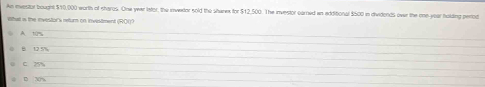 An investor bought $10,000 worth of shares. One year later, the investor sold the shares for $12,500. The investor earned an additional $500 in dividends over the one-year holding period
What is the investor's return on investment (ROI)?
_
A. 10%
_
B 12.5%
_
_
_
C. 25%
_
_
D. 30%