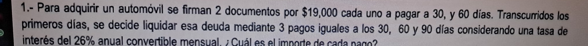 1.- Para adquirir un automóvil se firman 2 documentos por $19,000 cada uno a pagar a 30, y 60 días. Transcurridos los 
primeros días, se decide liquidar esa deuda mediante 3 pagos iguales a los 30, 60 y 90 días considerando una tasa de 
interés del 26% anual convertible mensual. ¿ Cuál es el importe de cada pago?