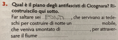 Qualè il piano degli antifascisti di Cicognara? Ri- 
costruiscilo qui sotto. 
Far saltare sei_ , che servivano ai tede- 
schi per costruire di notte un _mobile, 
che veniva smontato di _, per attraver- 
sare il fiume_