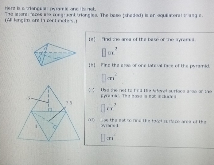 Here is a triangular pyramid and its net.
The lateral faces are congruent triangles. The base (shaded) is an equilateral triangle.
(All lengths are in centimeters.)
(a) Find the area of the base of the pyramid.
□ cm^2
(b) Find the area of one lateral face of the pyramid.
□ cm^2
(c) Use the net to find the /ateral surface area of the
3
pyramid. The base is not included.
3.5 □ cm^2
(d) Use the net to find the tota/ surface area of the
4 pyramid.
□ cm^2