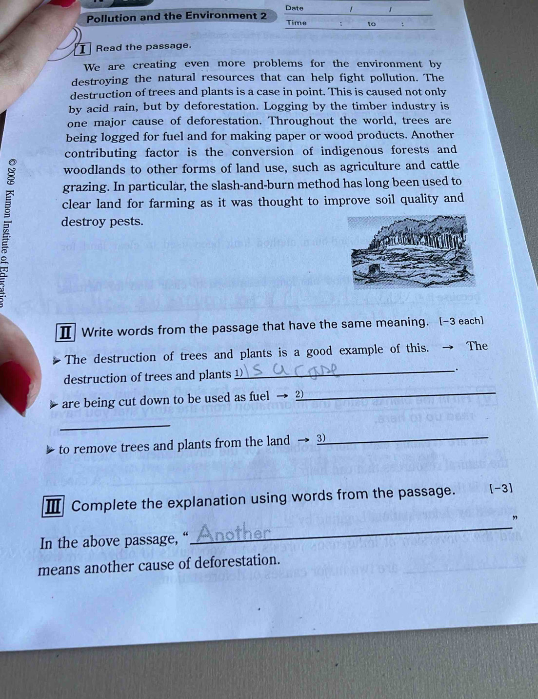 Date 
Pollution and the Environment 2 
Time 
to : 
I Read the passage. 
We are creating even more problems for the environment by 
destroying the natural resources that can help fight pollution. The 
destruction of trees and plants is a case in point. This is caused not only 
by acid rain, but by deforestation. Logging by the timber industry is 
one major cause of deforestation. Throughout the world, trees are 
being logged for fuel and for making paper or wood products. Another 
contributing factor is the conversion of indigenous forests and 
woodlands to other forms of land use, such as agriculture and cattle 
grazing. In particular, the slash-and-burn method has long been used to 
clear land for farming as it was thought to improve soil quality and 
destroy pests. 
Ⅱ Write words from the passage that have the same meaning. [-3 each] 
The destruction of trees and plants is a good example of this. → The 
destruction of trees and plants _. 
are being cut down to be used as fuel → 2
_ 
_ 
to remove trees and plants from the land → _ 
Ⅲ Complete the explanation using words from the passage. [-3] 
_ 
” 
In the above passage, “ 
means another cause of deforestation.