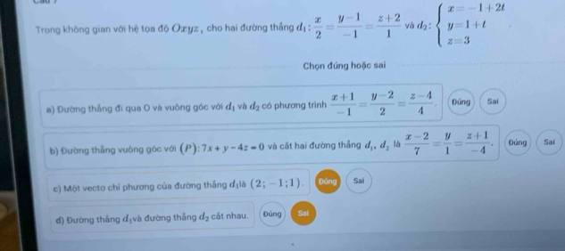 Trong không gian với hệ tọa độ Oxyz, cho hai đường thẳng d_1: x/2 = (y-1)/-1 = (z+2)/1  vì d_2:beginarrayl x=-1+2t y=1+t z=3endarray.
Chọn đúng hoặc sai 
a) Đường thắng đi qua O và vuông góc với d_1 và d_2 có phương trình  (x+1)/-1 = (y-2)/2 = (z-4)/4 . Đúng Sai 
b) Đường thắng vuông góc với (P):7x+y-4z=0 và cất hai đường thắng d_1, d_2 là  (x-2)/7 = y/1 = (z+1)/-4 . Đúng Sai 
) Một vectơ chi phương của đường thắng d_1 a (2;-1;1). Đúng Sai 
đ) Đường thắng địvà đường thắng d_2 cắt nhau. púng Sai