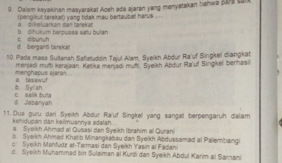 Dalam keyakinan masyarakat Aceh ada ajaran yang menyatakan bahwa para sailk
(pengikut tarekat) yang tidak mau bertaubat harus ....
a. diikeluarkan dari tarekat
b. dihukum berpuasa satu bulan
c. dibunuh
d. berganti tarekat
10. Pada masa Sultanah Safiatuddin Tajul Alam, Syeikh Abdur Ra'uf Singkel diangkat
menjadi mufti kerajaan. Ketika menjadi mufti, Syeikh Abdur Ra'uf Singkel berhasil
menghapus ajaran...
a. tasawuf
b. Syi'ah
c. salik buta
d. Jabariyah
11. Dua guru dari Syeikh Abdur Ra'uf Singkel yang sangat berpengaruh dalam
kehidupan dan keilmuannya adalah...
a. Syeikh Ahmad al Qusasi dan Syeikh Ibrahim al Qurani
b. Syeikh Ahmad Khatib Minangkabau dan Syeikh Abdussamad al Palembangi
c: Syeikh Mahfudz at-Tarmasi dan Syeikh Yasin al Fadani
d. Syeikh Muhammad bin Sulaiman al Kurdi dan Syeikh Abdul Karim al Samani