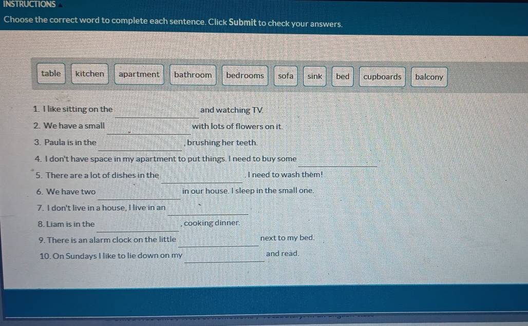 INSTRUCTIONS
Choose the correct word to complete each sentence. Click Submit to check your answers.
table kitchen apartment bathroom bedrooms sofa sink bed cupboards balcony
_
1. I like sitting on the and watching TV.
_
2. We have a small with lots of flowers on it.
_
3. Paula is in the , brushing her teeth
_
4. I don't have space in my apartment to put things. I need to buy some
_
5. There are a lot of dishes in the I need to wash them!
_
6. We have two in our house. I sleep in the small one.
_
7. I don't live in a house, I live in an
_
8. Liam is in the , cooking dinner.
_
9. There is an alarm clock on the little next to my bed.
_
10. On Sundays I like to lie down on my and read.