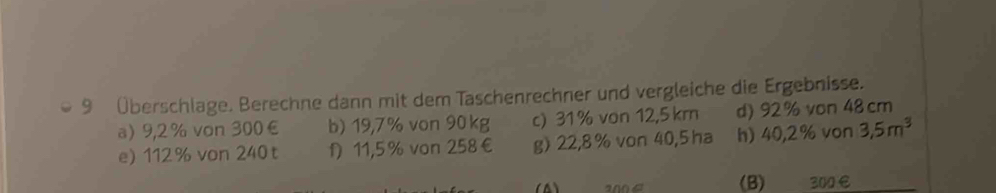 9 Überschlage. Berechne dann mit dem Taschenrechner und vergleiche die Ergebnisse. 
a) 9,2 % von 300€ b) 19,7% von 90 kg c) 31 % von 12,5 km d) 92% von 48 cm
e) 112% von 240t f) 11,5 % von 258€ g) 22,8 % von 40,5 ha h) 40,2% von 3,5m^3
4 a00 4 (B) 200 €