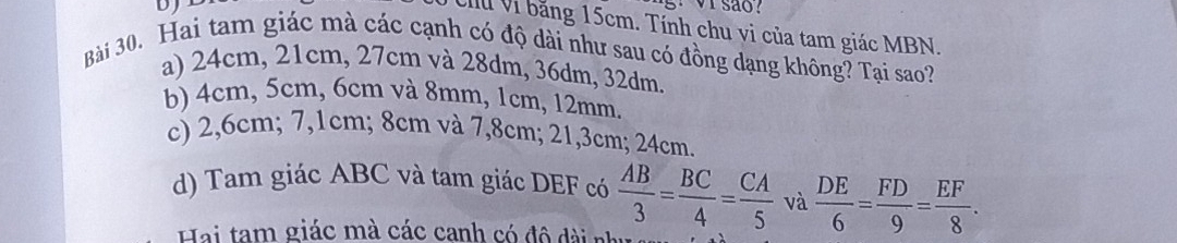 VIsão?
C Vì băng 15cm. Tính chu vi của tam giác MBN.
Bài 30. Hai tam giác mà các cạnh có độ dài như sau có đồng dạng không? Tại sao?
a) 24cm, 21cm, 27cm và 28dm, 36dm, 32dm.
b) 4cm, 5cm, 6cm và 8mm, 1cm, 12mm,
c) 2,6cm; 7,1cm; 8cm và 7,8cm; 21,3cm; 24cm.
d) Tam giác ABC và tam giác DEF có  AB/3 = BC/4 = CA/5  và  DE/6 = FD/9 = EF/8 . 
Hai tam giác mà các canh có đô dài nh