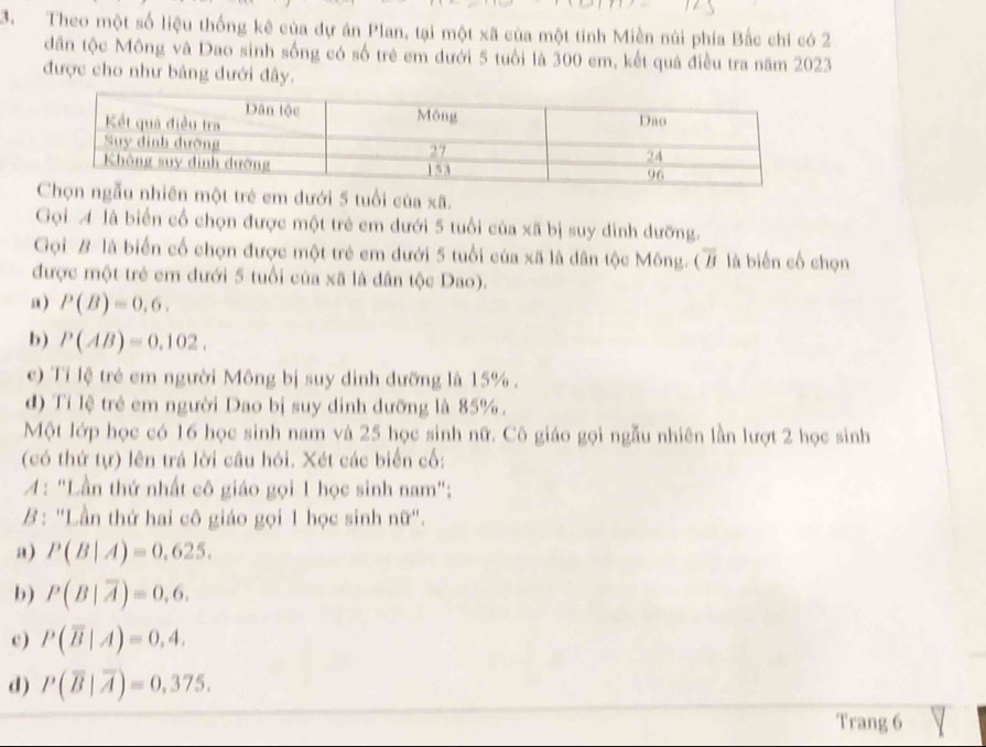 Theo một số liệu thống kê của dự án Plan, tại một xã của một tinh Miền núi phía Bắc chi có 2
dân tộc Mông và Dao sinh sống có số trẻ em đưới 5 tuổi là 300 em, kết quá điều tra năm 2023
được cho như bảng dưới đây.
ẻ em dưới 5 tuổi của xã.
Gọi A là biển cổ chọn được một trẻ em dưới 5 tuổi của xã bị suy dinh đưỡng.
Gọi B là biển cố chọn được một trẻ em dưới 5 tuổi của xã là dân tộc Mông. ( là biến cố chọn
được một trẻ em dưới 5 tuổi của xã là dân tộc Dao).
a) P(B)=0.6. 
b) P(AB)=0.102. 
e) Tỉ lệ trẻ em người Mông bị suy dinh đưỡng là 15%.
d) Tỉ lệ trẻ em người Dao bị suy dinh dưỡng là 85%.
Một lớp học có 16 học sinh nam và 25 học sinh nữ. Cô giáo gọi ngẫu nhiên lần lượt 2 học sinh
(có thứ tự) lên trá lời câu hỏi. Xét các biển cố:
A: "Lần thứ nhất cô giáo gọi 1 học sinh nam":
B : "Lần thứ hai cô giáo gọi 1 học sinh n0' ',
a) P(B|A)=0.625.
b) P(B|overline A)=0.6.
c) P(overline B|A)=0,4.
d) P(overline B|overline A)=0,375. 
Trang 6