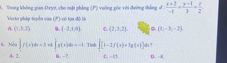 Trong không gian Oxyz, cho mặt phăng (P) vuông góc với đường thăng đ :  (x+2)/-1 = (y-1)/3 = z/2 . 
Vectơ pháp tuyến cia(P) có tọa độ là
A. (1;3;2). B. (-2;1;0). C. (2;3;2). D. (1;-3;-2). 
6. Nếu ∈tlimits _1^3f(x)dx=3 và ∈tlimits _1^3g(x)dx=-1. Tính ∈tlimits _1^3[1-2f(x)+3g(x)]dx ?
A. 2. B. -7. C. -15. D. -8.