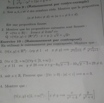 (x^2y-(y^2+1)x+y=0endarray.
Exercice 9 : (Raisonnement par contre-exemple) 
1. Soit a, b, c et d des nombres réels. Montrer que la proposition
(a!= betc!= d)Rightarrow (a+c!= b+d). 
Est une proposition fausse. 
2. Montrer que les propositions suivantes sont fausses :
P=(forall x∈ R):3cos x!= 2sin^2x>
Exercice 10 : (Raisonnement par contraposé) Qenclosecircle)^2):x+y≥ sqrt(x)+sqrt(y)>
En utilisant le raisonnement par contraposée. Montrer que : 
1. (forall (x,y)∈ R^2):(xy!= 1 et x!= y)Rightarrow  x/x^2+x+1 !=  y/y^2+y+1 . 
: 
2. (forall x∈ [2,+∈fty [)(forall y∈ [3,+∈fty ]) y!= 28Rightarrow x+y-6sqrt(x-2)-10sqrt(y-3)+29!= 0.
x!= 11 ou 
3. soit a∈ R. Prouver que : [(forall varepsilon >0):|a| . 
4. Montrer que :
(forall (x,y)∈ ]2,+∈fty [^2):[x!= yRightarrow  x/x^2+4 !=  y/y^2+4 ]