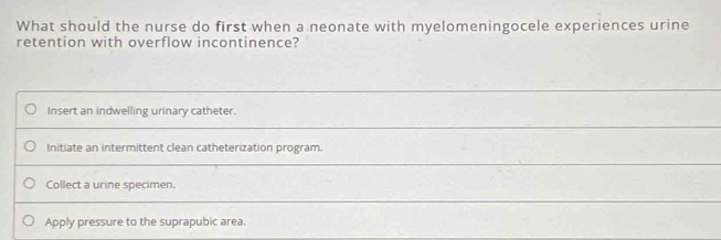 What should the nurse do first when a neonate with myelomeningocele experiences urine
retention with overflow incontinence?
Insert an indwelling urinary catheter.
Initiate an intermittent clean catheterization program.
Collect a urine specimen.
Apply pressure to the suprapubic area.