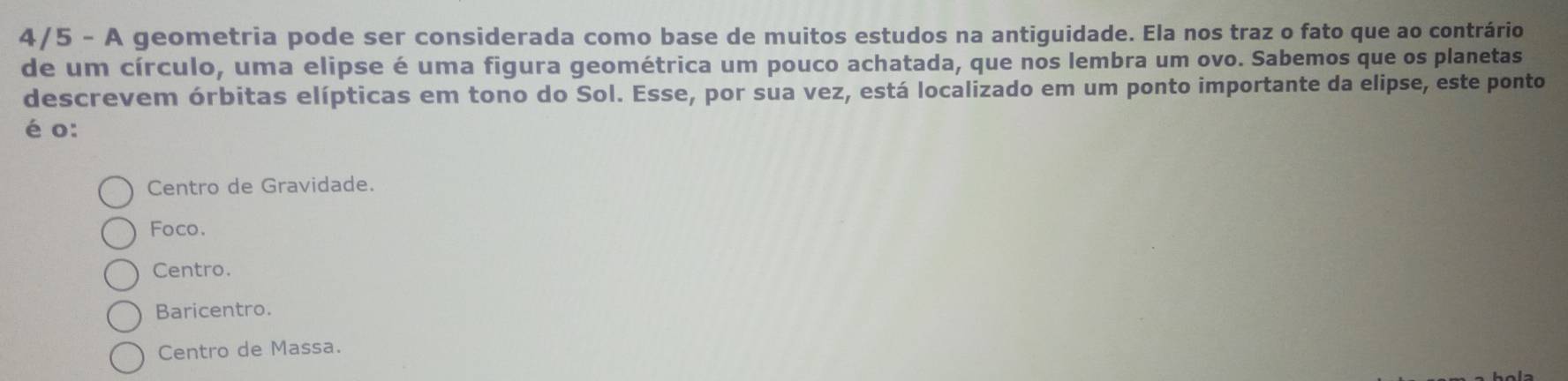 4/5 - A geometria pode ser considerada como base de muitos estudos na antiguidade. Ela nos traz o fato que ao contrário
de um círculo, uma elipse é uma figura geométrica um pouco achatada, que nos lembra um ovo. Sabemos que os planetas
descrevem órbitas elípticas em tono do Sol. Esse, por sua vez, está localizado em um ponto importante da elipse, este ponto
é o:
Centro de Gravidade.
Foco.
Centro.
Baricentro.
Centro de Massa.